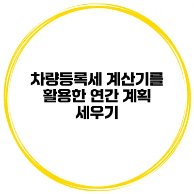 차량등록세 계산기를 활용한 연간 계획 세우기