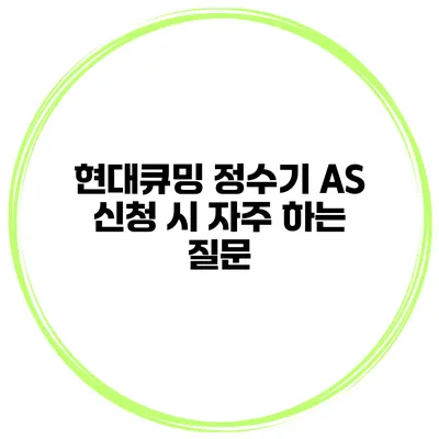 현대큐밍 정수기 AS 신청 시 자주 하는 질문
